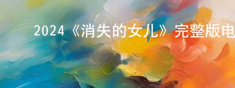曹健林发布2024《消失的女儿》完整版电影/在线观看/百度云-美剧天堂